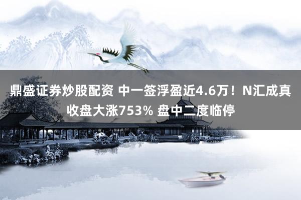 鼎盛证券炒股配资 中一签浮盈近4.6万！N汇成真收盘大涨753% 盘中二度临停