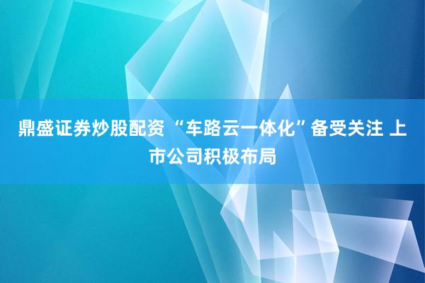 鼎盛证券炒股配资 “车路云一体化”备受关注 上市公司积极布局