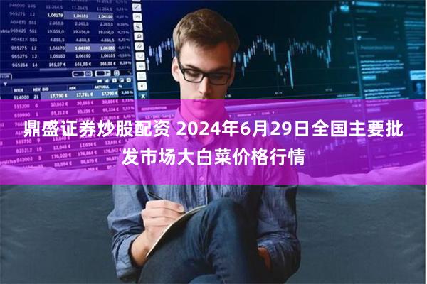 鼎盛证券炒股配资 2024年6月29日全国主要批发市场大白菜价格行情