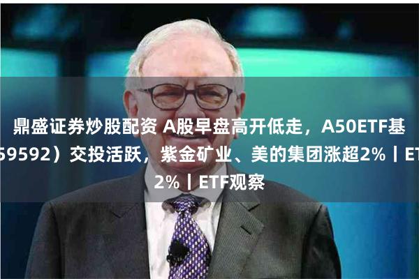 鼎盛证券炒股配资 A股早盘高开低走，A50ETF基金（159592）交投活跃，紫金矿业、美的集团涨超2%丨ETF观察