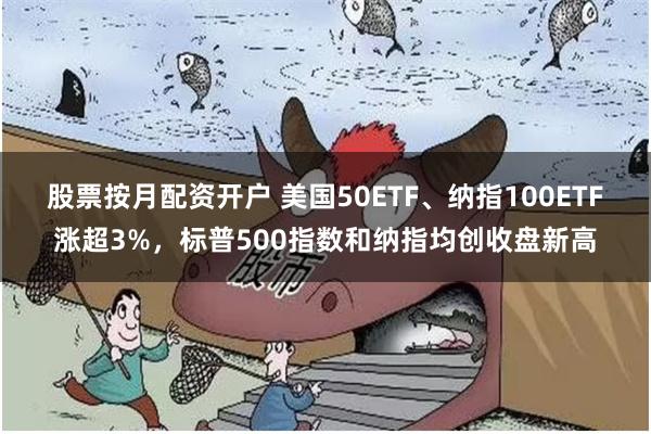 股票按月配资开户 美国50ETF、纳指100ETF涨超3%，标普500指数和纳指均创收盘新高