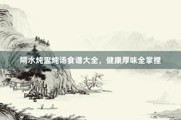 隔水炖盅炖汤食谱大全，健康厚味全掌捏